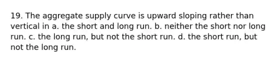 19. The aggregate supply curve is upward sloping rather than vertical in a. the short and long run. b. neither the short nor long run. c. the long run, but not the short run. d. the short run, but not the long run.