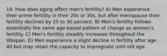 19. How does aging affect men's fertility? A) Men experience their prime fertility in their 20s or 30s, but after menopause their fertility declines by 25 to 30 percent. B) Men's fertility follows essentially the same age-based pattern of change as women's fertility. C) Men's fertility steadily increases throughout the lifespan. D) Men experience a slight decline in fertility after age 40 but may retain the capacity to impregnate until old age.