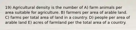 19) Agricultural density is the number of A) farm animals per area suitable for agriculture. B) farmers per area of arable land. C) farms per total area of land in a country. D) people per area of arable land E) acres of farmland per the total area of a country.