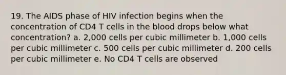 19. The AIDS phase of HIV infection begins when the concentration of CD4 T cells in <a href='https://www.questionai.com/knowledge/k7oXMfj7lk-the-blood' class='anchor-knowledge'>the blood</a> drops below what concentration? a. 2,000 cells per cubic millimeter b. 1,000 cells per cubic millimeter c. 500 cells per cubic millimeter d. 200 cells per cubic millimeter e. No CD4 T cells are observed