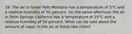 19. The air in Great Falls Montana has a temperature of 5°C and a relative humidity of 50 percent. On the same afternoon the air in Palm Springs California has a temperature of 25°C and a relative humidity of 50 percent. What can be said about the amount of vapor in the air at these two cities?