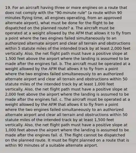 19. For an aircraft having three or more engines on a route that does not comply with the "90-minute rule" (a route within 90 minutes flying time, all engines operating, from an approved alternate airport), what must be done for the flight to be dispatched on the planned route? a. The aircraft must be operated at a weight allowed by the AFM that allows it to fly from a point where the two engines failed simultaneously to an authorized alternate airport and clear all terrain and obstructions within 5 statute miles of the intended track by at least 2,000 feet vertically. Also, the net flight path must have a positive slope at 1,500 feet above the airport where the landing is assumed to be made after the engines fail. b. The aircraft must be operated at a weight allowed by the AFM that allows it to fly from a point where the two engines failed simultaneously to an authorized alternate airport and clear all terrain and obstructions within 50 statute miles of the intended track by at least 1,000 feet vertically. Also, the net flight path must have a positive slope at 2,000 feet above the airport where the landing is assumed to be made after the engines fail. c. The aircraft must be operated at a weight allowed by the AFM that allows it to fly from a point where the two engines failed simultaneously to an authorized alternate airport and clear all terrain and obstructions within 50 statute miles of the intended track by at least 1,500 feet vertically. Also, the net flight path must have a positive slope at 1,000 feet above the airport where the landing is assumed to be made after the engines fail. d. The flight cannot be dispatched on the planned route. It must be flight planned on a route that is within 90 minutes of a suitable alternate airport.