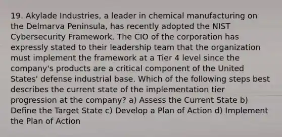 19. Akylade Industries, a leader in chemical manufacturing on the Delmarva Peninsula, has recently adopted the NIST Cybersecurity Framework. The CIO of the corporation has expressly stated to their leadership team that the organization must implement the framework at a Tier 4 level since the company's products are a critical component of the United States' defense industrial base. Which of the following steps best describes the current state of the implementation tier progression at the company? a) Assess the Current State b) Deﬁne the Target State c) Develop a Plan of Action d) Implement the Plan of Action