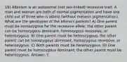 19) Albinism is an autosomal (not sex-linked) recessive trait. A man and woman are both of normal pigmentation and have one child out of three who is albino (without melanin pigmentation). What are the genotypes of the albino's parents? A) One parent must be homozygous for the recessive allele; the other parent can be homozygous dominant, homozygous recessive, or heterozygous. B) One parent must be heterozygous; the other parent can be homozygous dominant, homozygous recessive, or heterozygous. C) Both parents must be heterozygous. D) One parent must be homozygous dominant; the other parent must be heterozygous. Answer: C