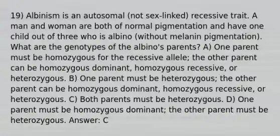 19) Albinism is an autosomal (not sex-linked) recessive trait. A man and woman are both of normal pigmentation and have one child out of three who is albino (without melanin pigmentation). What are the genotypes of the albino's parents? A) One parent must be homozygous for the recessive allele; the other parent can be homozygous dominant, homozygous recessive, or heterozygous. B) One parent must be heterozygous; the other parent can be homozygous dominant, homozygous recessive, or heterozygous. C) Both parents must be heterozygous. D) One parent must be homozygous dominant; the other parent must be heterozygous. Answer: C