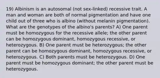 19) Albinism is an autosomal (not sex-linked) recessive trait. A man and woman are both of normal pigmentation and have one child out of three who is albino (without melanin pigmentation). What are the genotypes of the albino's parents? A) One parent must be homozygous for the recessive allele; the other parent can be homozygous dominant, homozygous recessive, or heterozygous. B) One parent must be heterozygous; the other parent can be homozygous dominant, homozygous recessive, or heterozygous. C) Both parents must be heterozygous. D) One parent must be homozygous dominant; the other parent must be heterozygous.