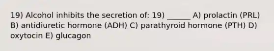 19) Alcohol inhibits the secretion of: 19) ______ A) prolactin (PRL) B) antidiuretic hormone (ADH) C) parathyroid hormone (PTH) D) oxytocin E) glucagon