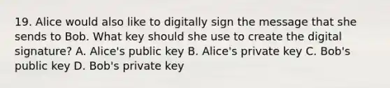 19. Alice would also like to digitally sign the message that she sends to Bob. What key should she use to create the digital signature? A. Alice's public key B. Alice's private key C. Bob's public key D. Bob's private key