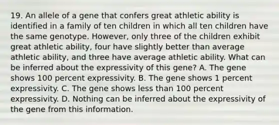 19. An allele of a gene that confers great athletic ability is identified in a family of ten children in which all ten children have the same genotype. However, only three of the children exhibit great athletic ability, four have slightly better than average athletic ability, and three have average athletic ability. What can be inferred about the expressivity of this gene? A. The gene shows 100 percent expressivity. B. The gene shows 1 percent expressivity. C. The gene shows less than 100 percent expressivity. D. Nothing can be inferred about the expressivity of the gene from this information.