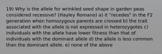 19) Why is the allele for wrinkled seed shape in garden peas considered recessive? (Hayley Romano) a) it "recedes" in the F2 generation when homozygous parents are crossed b) the trait associated with the allele is not expressed in heterozygotes c) individuals with the allele have lower fitness than that of individuals with the dominant allele d) the allele is less common than the dominant allele. e) none of the above