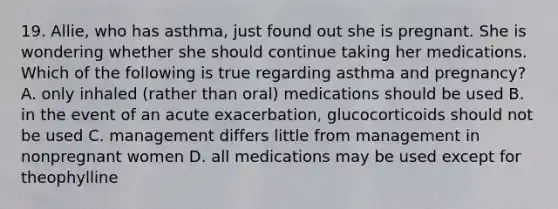 19. Allie, who has asthma, just found out she is pregnant. She is wondering whether she should continue taking her medications. Which of the following is true regarding asthma and pregnancy? A. only inhaled (rather than oral) medications should be used B. in the event of an acute exacerbation, glucocorticoids should not be used C. management differs little from management in nonpregnant women D. all medications may be used except for theophylline