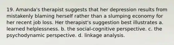 19. Amanda's therapist suggests that her depression results from mistakenly blaming herself rather than a slumping economy for her recent job loss. Her therapist's suggestion best illustrates a. learned helplessness. b. the social-<a href='https://www.questionai.com/knowledge/k1KipFktG6-cognitive-perspective' class='anchor-knowledge'>cognitive perspective</a>. c. the psychodynamic perspective. d. linkage analysis.