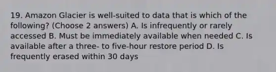 19. Amazon Glacier is well-suited to data that is which of the following? (Choose 2 answers) A. Is infrequently or rarely accessed B. Must be immediately available when needed C. Is available after a three- to five-hour restore period D. Is frequently erased within 30 days