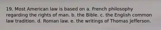 19. Most American law is based on a. French philosophy regarding the rights of man. b. the Bible. c. the English common law tradition. d. Roman law. e. the writings of Thomas Jefferson.