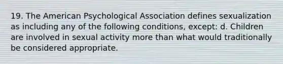 19. The American Psychological Association defines sexualization as including any of the following conditions, except: d. Children are involved in sexual activity more than what would traditionally be considered appropriate.