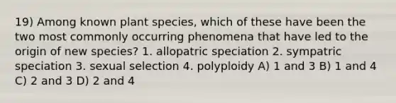 19) Among known plant species, which of these have been the two most commonly occurring phenomena that have led to the origin of new species? 1. allopatric speciation 2. sympatric speciation 3. sexual selection 4. polyploidy A) 1 and 3 B) 1 and 4 C) 2 and 3 D) 2 and 4