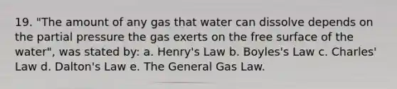 19. "The amount of any gas that water can dissolve depends on the partial pressure the gas exerts on the free surface of the water", was stated by: a. Henry's Law b. Boyles's Law c. <a href='https://www.questionai.com/knowledge/kY0HYs0tQH-charles-law' class='anchor-knowledge'>charles' law</a> d. Dalton's Law e. The General Gas Law.