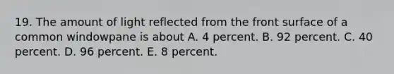 19. The amount of light reflected from the front surface of a common windowpane is about A. 4 percent. B. 92 percent. C. 40 percent. D. 96 percent. E. 8 percent.