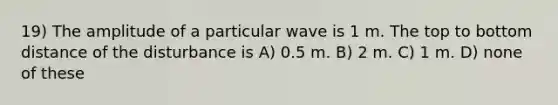 19) The amplitude of a particular wave is 1 m. The top to bottom distance of the disturbance is A) 0.5 m. B) 2 m. C) 1 m. D) none of these