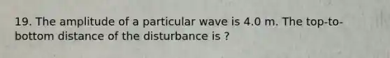 19. The amplitude of a particular wave is 4.0 m. The top-to-bottom distance of the disturbance is ?