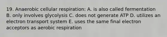 19. Anaerobic cellular respiration: A. is also called fermentation B. only involves glycolysis C. does not generate ATP D. utilizes an electron transport system E. uses the same final electron acceptors as aerobic respiration