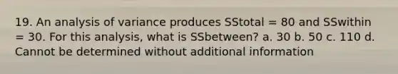 19. An analysis of variance produces SStotal = 80 and SSwithin = 30. For this analysis, what is SSbetween? a. 30 b. 50 c. 110 d. Cannot be determined without additional information