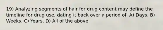 19) Analyzing segments of hair for drug content may define the timeline for drug use, dating it back over a period of: A) Days. B) Weeks. C) Years. D) All of the above