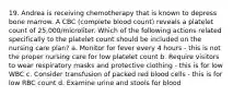 19. Andrea is receiving chemotherapy that is known to depress bone marrow. A CBC (complete blood count) reveals a platelet count of 25,000/microliter. Which of the following actions related specifically to the platelet count should be included on the nursing care plan? a. Monitor for fever every 4 hours - this is not the proper nursing care for low platelet count b. Require visitors to wear respiratory masks and protective clothing - this is for low WBC c. Consider transfusion of packed red blood cells - this is for low RBC count d. Examine urine and stools for blood