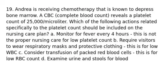 19. Andrea is receiving chemotherapy that is known to depress bone marrow. A CBC (complete blood count) reveals a platelet count of 25,000/microliter. Which of the following actions related specifically to the platelet count should be included on the nursing care plan? a. Monitor for fever every 4 hours - this is not the proper nursing care for low platelet count b. Require visitors to wear respiratory masks and protective clothing - this is for low WBC c. Consider transfusion of packed red blood cells - this is for low RBC count d. Examine urine and stools for blood