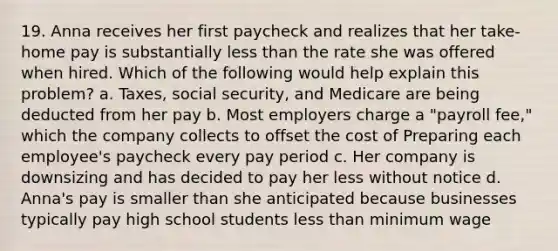 19. Anna receives her first paycheck and realizes that her take-home pay is substantially less than the rate she was offered when hired. Which of the following would help explain this problem? a. Taxes, social security, and Medicare are being deducted from her pay b. Most employers charge a "payroll fee," which the company collects to offset the cost of Preparing each employee's paycheck every pay period c. Her company is downsizing and has decided to pay her less without notice d. Anna's pay is smaller than she anticipated because businesses typically pay high school students less than minimum wage