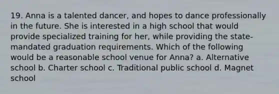 19. Anna is a talented dancer, and hopes to dance professionally in the future. She is interested in a high school that would provide specialized training for her, while providing the state-mandated graduation requirements. Which of the following would be a reasonable school venue for Anna? a. Alternative school b. Charter school c. Traditional public school d. Magnet school