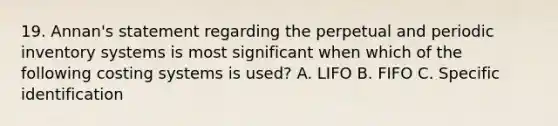 19. Annan's statement regarding the perpetual and periodic inventory systems is most significant when which of the following costing systems is used? A. LIFO B. FIFO C. Specific identification