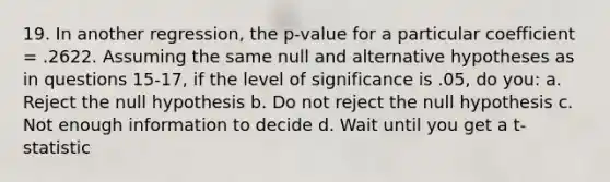 19. In another regression, the p-value for a particular coefficient = .2622. Assuming the same null and alternative hypotheses as in questions 15-17, if the level of significance is .05, do you: a. Reject the null hypothesis b. Do not reject the null hypothesis c. Not enough information to decide d. Wait until you get a t-statistic