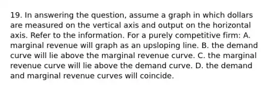 19. In answering the question, assume a graph in which dollars are measured on the vertical axis and output on the horizontal axis. Refer to the information. For a purely competitive firm: A. marginal revenue will graph as an upsloping line. B. the demand curve will lie above the marginal revenue curve. C. the marginal revenue curve will lie above the demand curve. D. the demand and marginal revenue curves will coincide.