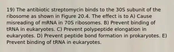 19) The antibiotic streptomycin binds to the 30S subunit of the ribosome as shown in Figure 20.4. The effect is to A) Cause misreading of mRNA in 70S ribosomes. B) Prevent binding of tRNA in eukaryotes. C) Prevent polypeptide elongation in eukaryotes. D) Prevent peptide bond formation in prokaryotes. E) Prevent binding of tRNA in eukaryotes.