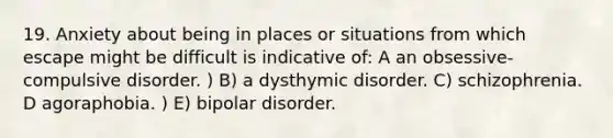 19. Anxiety about being in places or situations from which escape might be difficult is indicative of: A an obsessive-compulsive disorder. ) B) a dysthymic disorder. C) schizophrenia. D agoraphobia. ) E) bipolar disorder.