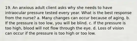 19. An anxious adult client asks why she needs to have intraocular pressure tested every year. What is the best response from the nurse? a. Many changes can occur because of aging. b. If the pressure is too low, you will be blind. c. If the pressure is too high, blood will not flow through the eye. d. Loss of vision can occur if the pressure is too high or too low.