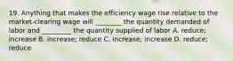 19. Anything that makes the efficiency wage rise relative to the market-clearing wage will ________ the quantity demanded of labor and _________ the quantity supplied of labor A. reduce; increase B. increase; reduce C. increase; increase D. reduce; reduce