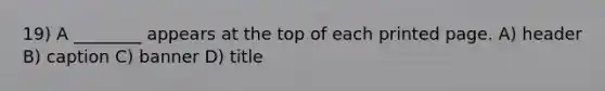 19) A ________ appears at the top of each printed page. A) header B) caption C) banner D) title