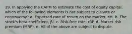 19. In applying the CAPM to estimate the cost of equity capital, which of the following elements is not subject to dispute or controversy? a. Expected rate of return on the market, rM. b. The stock's beta coefficient, βi. c. Risk-free rate, rRF. d. Market risk premium (MRP). e. All of the above are subject to dispute.