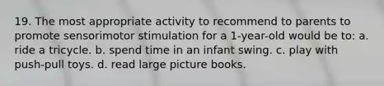 19. The most appropriate activity to recommend to parents to promote sensorimotor stimulation for a 1-year-old would be to: a. ride a tricycle. b. spend time in an infant swing. c. play with push-pull toys. d. read large picture books.