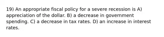 19) An appropriate fiscal policy for a severe recession is A) appreciation of the dollar. B) a decrease in government spending. C) a decrease in tax rates. D) an increase in interest rates.