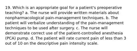 19. Which is an appropriate goal for a patient's preoperative teaching? a. The nurse will provide written materials about nonpharmacological pain-management techniques. b. The patient will verbalize understanding of the pain-management techniques to be used after surgery. c. The nurse will demonstrate correct use of the patient-controlled anesthesia (PCA) pump. d. The patient will rate current pain of less than 3 out of 10 on the descriptive pain intensity scale.