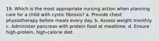 19. Which is the most appropriate nursing action when planning care for a child with cystic fibrosis? a. Provide chest physiotherapy before meals every day. b. Assess weight monthly. c. Administer pancreas with protein food at mealtime. d. Ensure high-protein, high-calorie diet.