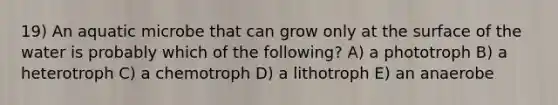 19) An aquatic microbe that can grow only at the surface of the water is probably which of the following? A) a phototroph B) a heterotroph C) a chemotroph D) a lithotroph E) an anaerobe