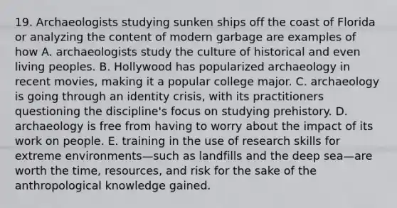 19. Archaeologists studying sunken ships off the coast of Florida or analyzing the content of modern garbage are examples of how A. archaeologists study the culture of historical and even living peoples. B. Hollywood has popularized archaeology in recent movies, making it a popular college major. C. archaeology is going through an identity crisis, with its practitioners questioning the discipline's focus on studying prehistory. D. archaeology is free from having to worry about the impact of its work on people. E. training in the use of research skills for extreme environments—such as landfills and the deep sea—are worth the time, resources, and risk for the sake of the anthropological knowledge gained.