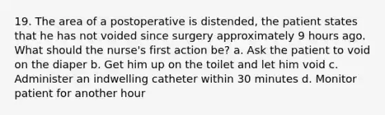 19. The area of a postoperative is distended, the patient states that he has not voided since surgery approximately 9 hours ago. What should the nurse's first action be? a. Ask the patient to void on the diaper b. Get him up on the toilet and let him void c. Administer an indwelling catheter within 30 minutes d. Monitor patient for another hour