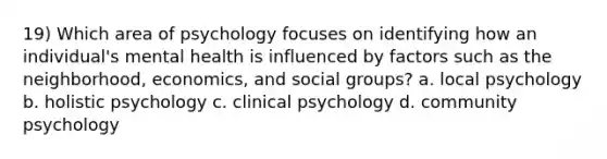 19) Which area of psychology focuses on identifying how an individual's mental health is influenced by factors such as the neighborhood, economics, and social groups? a. local psychology b. holistic psychology c. clinical psychology d. community psychology