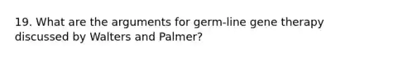 19. What are the arguments for germ-line gene therapy discussed by Walters and Palmer?