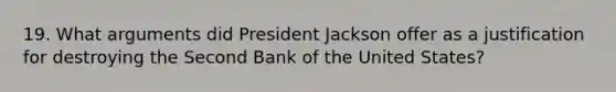 19. What arguments did President Jackson offer as a justification for destroying the Second Bank of the United States?